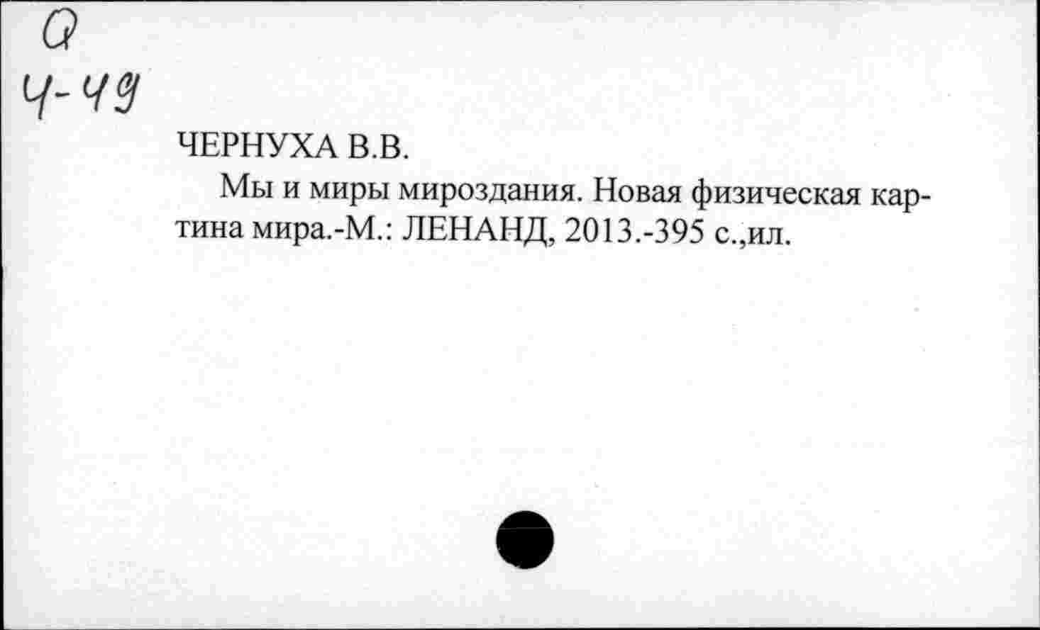 ﻿ЧЕРНУХА В.В.
Мы и миры мироздания. Новая физическая картина мира.-М.: ЛЕНАНД, 2013.-395 с.,ил.